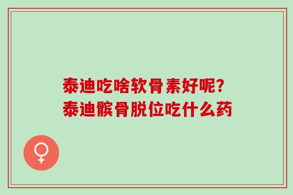 泰迪吃啥软骨素好呢？泰迪髌骨脱位吃什么药