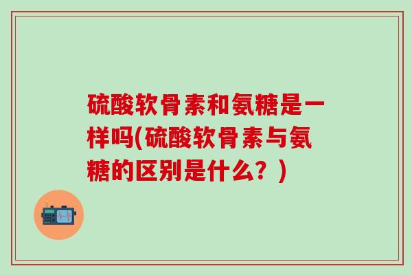 硫酸软骨素和氨糖是一样吗(硫酸软骨素与氨糖的区别是什么？)