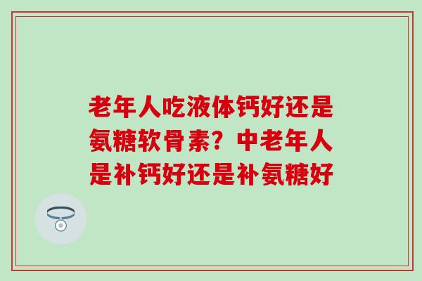 老年人吃液体钙好还是氨糖软骨素？中老年人是补钙好还是补氨糖好