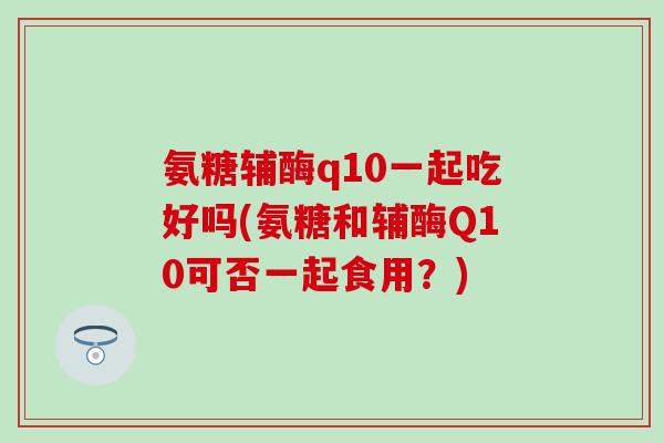氨糖辅酶q10一起吃好吗(氨糖和辅酶Q10可否一起食用？)