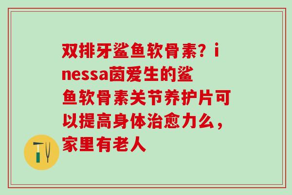双排牙鲨鱼软骨素？inessa茵爱生的鲨鱼软骨素关节养护片可以提高身体治愈力么，家里有老人