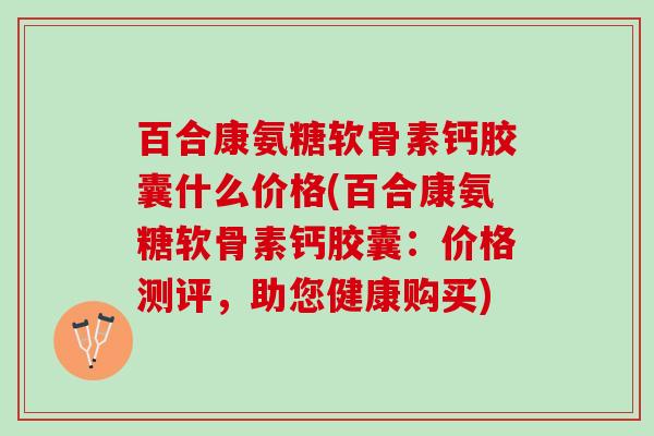 百合康氨糖软骨素钙胶囊什么价格(百合康氨糖软骨素钙胶囊:价格测评,助您健康购买) 百合康氨糖软骨素钙胶囊什么价格(百合康氨糖软骨素钙胶囊:价格测评,助您健康购买)