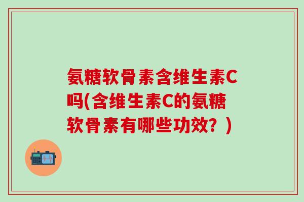 氨糖软骨素含维生素C吗(含维生素C的氨糖软骨素有哪些功效？)