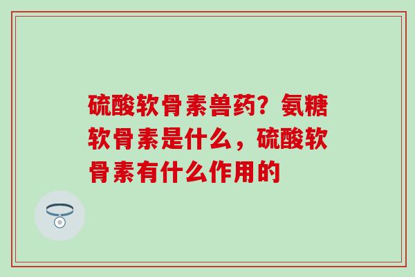 硫酸软骨素兽药？氨糖软骨素是什么，硫酸软骨素有什么作用的