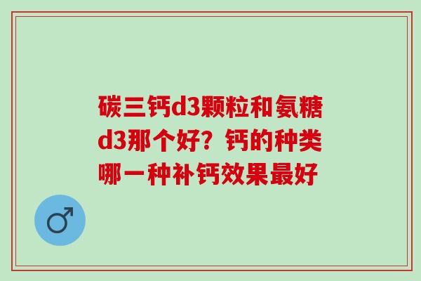 碳三钙d3颗粒和氨糖d3那个好?钙的种类哪一种补钙效果好 碳三钙d3颗粒和氨糖d3那个好?钙的种类哪一种补钙效果好