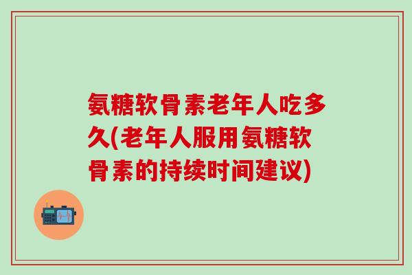 氨糖软骨素老年人吃多久(老年人服用氨糖软骨素的持续时间建议)