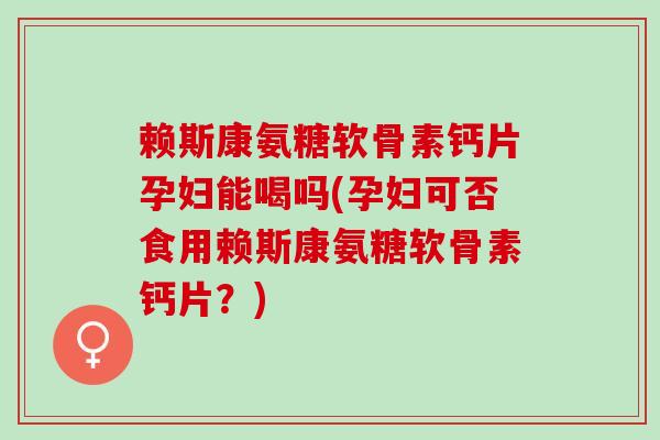赖斯康氨糖软骨素钙片孕妇能喝吗(孕妇可否食用赖斯康氨糖软骨素钙片？)