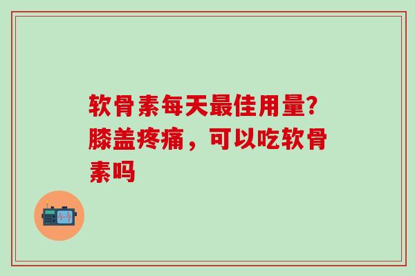 软骨素每天最佳用量？膝盖疼痛，可以吃软骨素吗