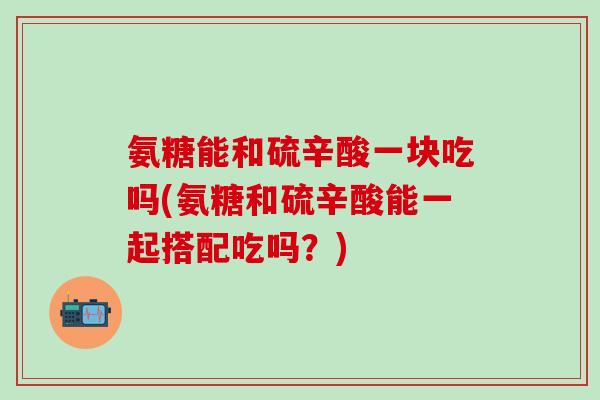 氨糖能和硫辛酸一块吃吗(氨糖和硫辛酸能一起搭配吃吗？)