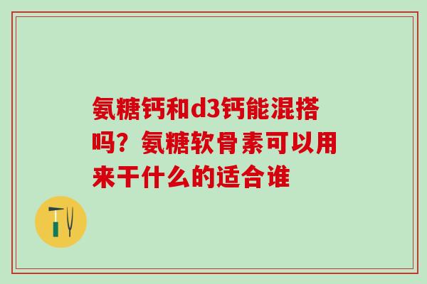 氨糖钙和d3钙能混搭吗？氨糖软骨素可以用来干什么的适合谁