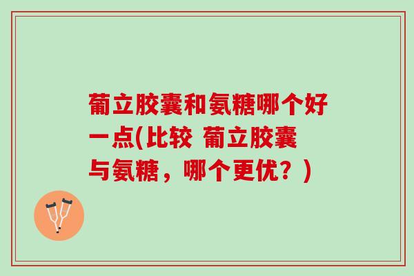 葡立胶囊和氨糖哪个好一点(比较 葡立胶囊与氨糖，哪个更优？)