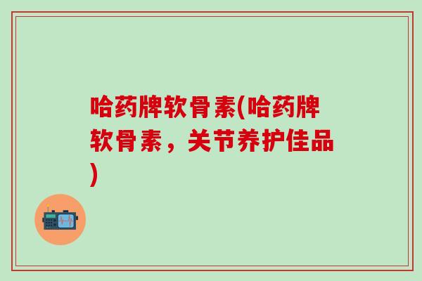 哈药牌软骨素(哈药牌软骨素，关节养护佳品)