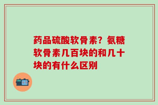 药品硫酸软骨素？氨糖软骨素几百块的和几十块的有什么区别