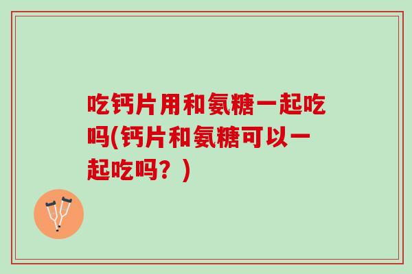 吃钙片用和氨糖一起吃吗(钙片和氨糖可以一起吃吗？)