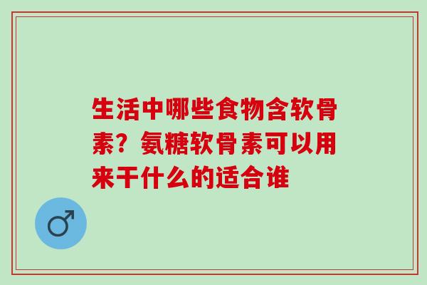 生活中哪些食物含软骨素？氨糖软骨素可以用来干什么的适合谁