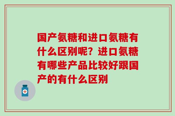 国产氨糖和进口氨糖有什么区别呢?进口氨糖有哪些产品比较好跟国产的有什么区别 国产氨糖和进口氨糖有什么区别呢?进口氨糖有哪些产品比较好跟国产的有什么区别