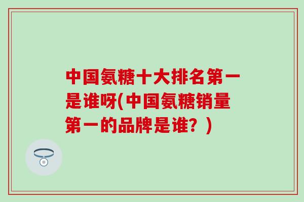 中国氨糖十大排名第一是谁呀(中国氨糖销量第一的品牌是谁？)