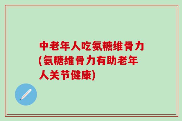 中老年人吃氨糖维骨力(氨糖维骨力有助老年人关节健康)
