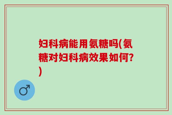 妇科病能用氨糖吗(氨糖对妇科病效果如何？)