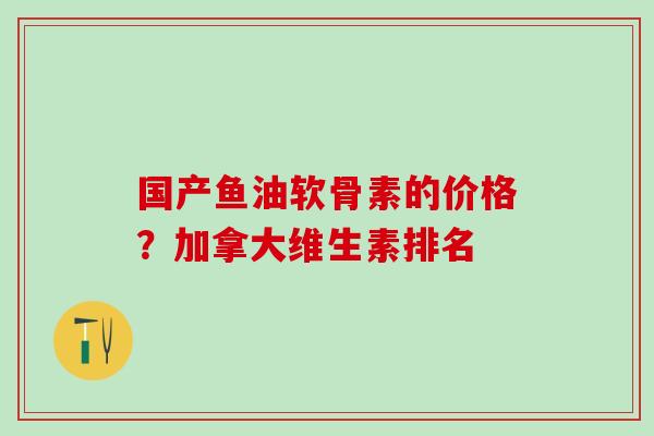 国产鱼油软骨素的价格？加拿大维生素排名