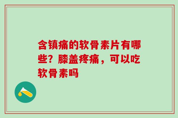 含镇痛的软骨素片有哪些？膝盖疼痛，可以吃软骨素吗