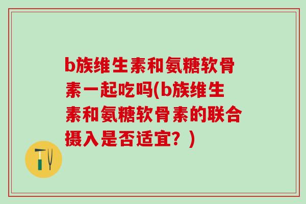 b族维生素和氨糖软骨素一起吃吗(b族维生素和氨糖软骨素的联合摄入是否适宜?) b族维生素和氨糖软骨素一起吃吗(b族维生素和氨糖软骨素的联合摄入是否适宜?)