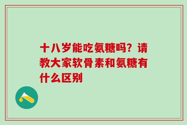 十八岁能吃氨糖吗？请教大家软骨素和氨糖有什么区别