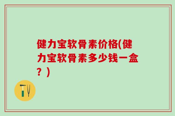 健力宝软骨素价格(健力宝软骨素多少钱一盒？)