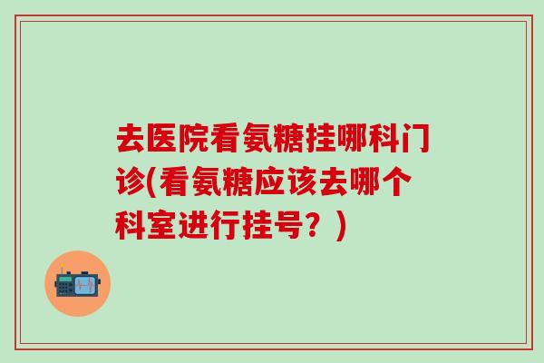 去医院看氨糖挂哪科门诊(看氨糖应该去哪个科室进行挂号？)