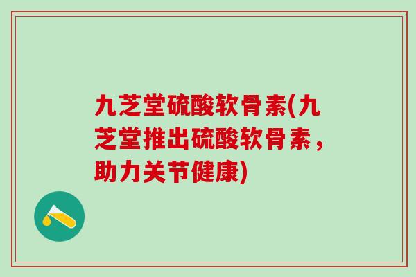 九芝堂硫酸软骨素(九芝堂推出硫酸软骨素，助力关节健康)