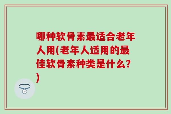 哪种软骨素最适合老年人用(老年人适用的最佳软骨素种类是什么？)