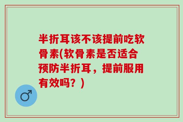 半折耳该不该提前吃软骨素(软骨素是否适合预防半折耳，提前服用有效吗？)