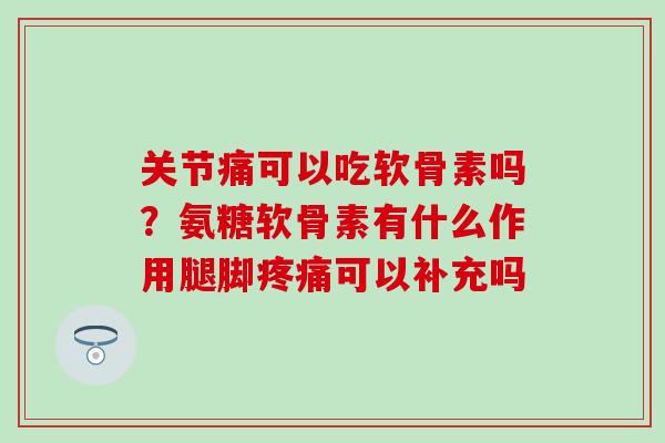 关节痛可以吃软骨素吗？氨糖软骨素有什么作用腿脚疼痛可以补充吗