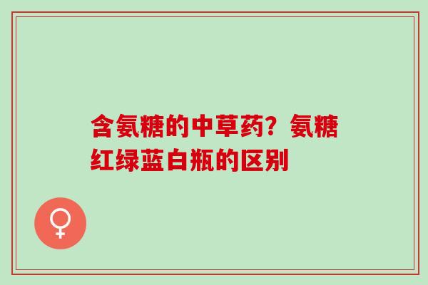 含氨糖的中草药？氨糖红绿蓝白瓶的区别