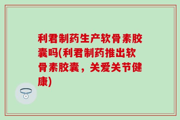 利君制药生产软骨素胶囊吗(利君制药推出软骨素胶囊，关爱关节健康)