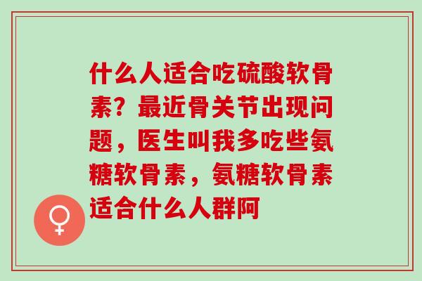 什么人适合吃硫酸软骨素？最近骨关节出现问题，医生叫我多吃些氨糖软骨素，氨糖软骨素适合什么人群阿