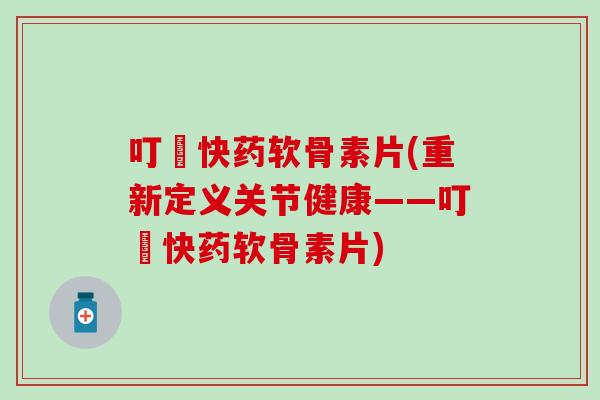 叮珰快药软骨素片(重新定义关节健康——叮珰快药软骨素片)