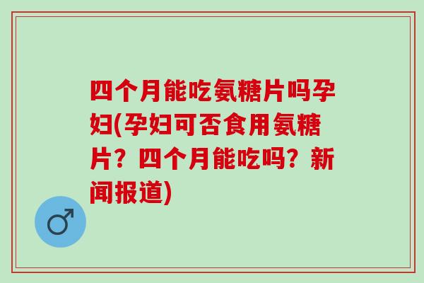 四个月能吃氨糖片吗孕妇(孕妇可否食用氨糖片?四个月能吃吗?新闻报道) 四个月能吃氨糖片吗孕妇(孕妇可否食用氨糖片?四个月能吃吗?新闻报道)