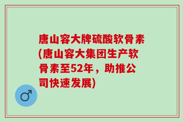 唐山容大牌硫酸软骨素(唐山容大集团生产软骨素至52年，助推公司快速发展)