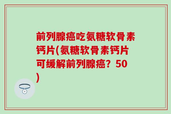 前列腺癌吃氨糖软骨素钙片(氨糖软骨素钙片可缓解前列腺癌？50)