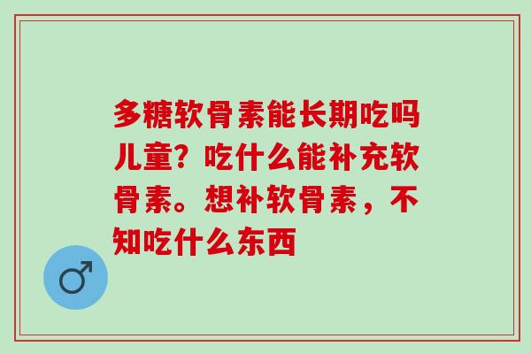 多糖软骨素能长期吃吗儿童？吃什么能补充软骨素。想补软骨素，不知吃什么东西