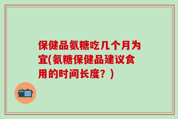 保健品氨糖吃几个月为宜(氨糖保健品建议食用的时间长度？)