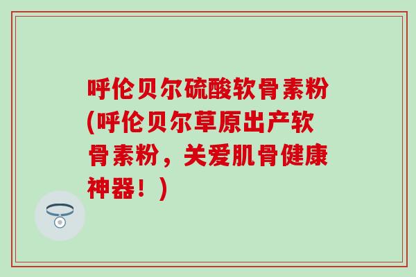 呼伦贝尔硫酸软骨素粉(呼伦贝尔草原出产软骨素粉，关爱肌骨健康神器！)