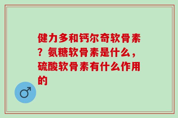 健力多和钙尔奇软骨素？氨糖软骨素是什么，硫酸软骨素有什么作用的