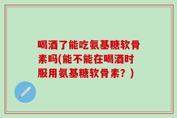 喝酒了能吃氨基糖软骨素吗(能不能在喝酒时服用氨基糖软骨素？)