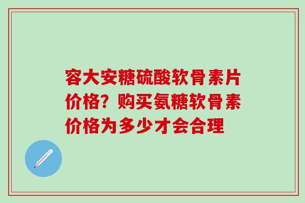 容大安糖硫酸软骨素片价格？购买氨糖软骨素价格为多少才会合理