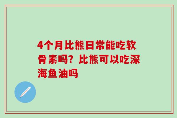 4个月比熊日常能吃软骨素吗？比熊可以吃深海鱼油吗