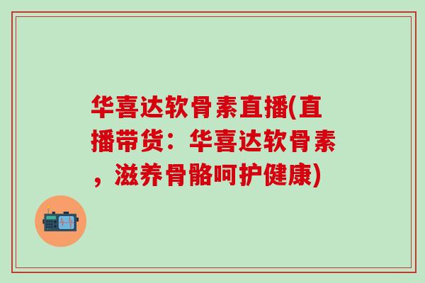华喜达软骨素直播(直播带货：华喜达软骨素，滋养骨骼呵护健康)