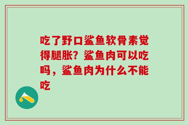 吃了野口鲨鱼软骨素觉得腿胀？鲨鱼肉可以吃吗，鲨鱼肉为什么不能吃