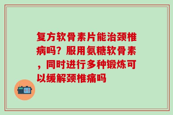 复方软骨素片能治颈椎病吗？服用氨糖软骨素，同时进行多种锻炼可以缓解颈椎痛吗